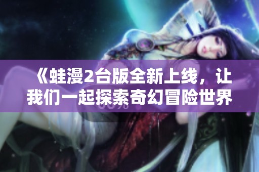 《蛙漫2台版全新上线，让我们一起探索奇幻冒险世界》