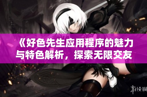《好色先生应用程序的魅力与特色解析，探索无限交友可能性》