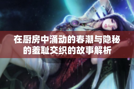 在厨房中涌动的春潮与隐秘的羞耻交织的故事解析