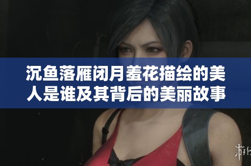 沉鱼落雁闭月羞花描绘的美人是谁及其背后的美丽故事