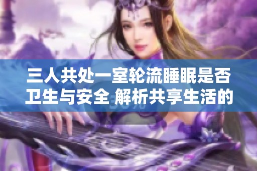 三人共处一室轮流睡眠是否卫生与安全 解析共享生活的利与弊