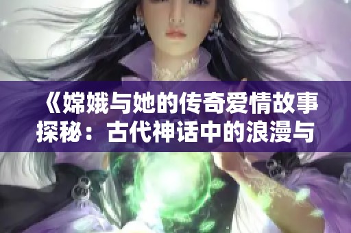 《嫦娥与她的传奇爱情故事探秘：古代神话中的浪漫与激情》