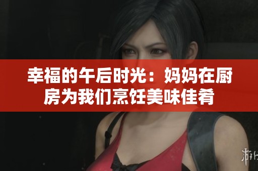 幸福的午后时光：妈妈在厨房为我们烹饪美味佳肴