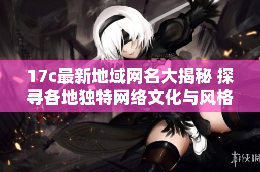 17c最新地域网名大揭秘 探寻各地独特网络文化与风格