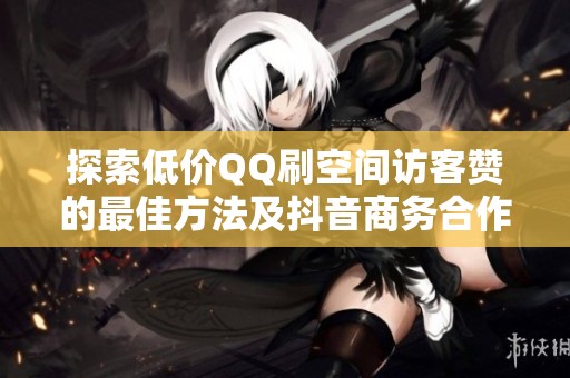 探索低价QQ刷空间访客赞的最佳方法及抖音商务合作渠道