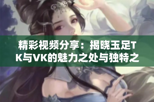 精彩视频分享：揭晓玉足TK与VK的魅力之处与独特之美