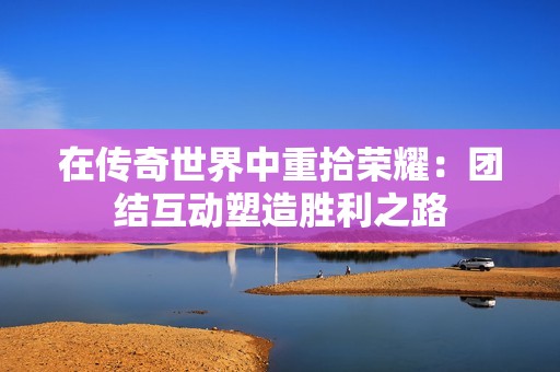 在传奇世界中重拾荣耀：团结互动塑造胜利之路