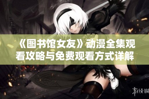 《图书馆女友》动漫全集观看攻略与免费观看方式详解
