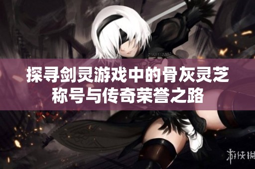 探寻剑灵游戏中的骨灰灵芝称号与传奇荣誉之路