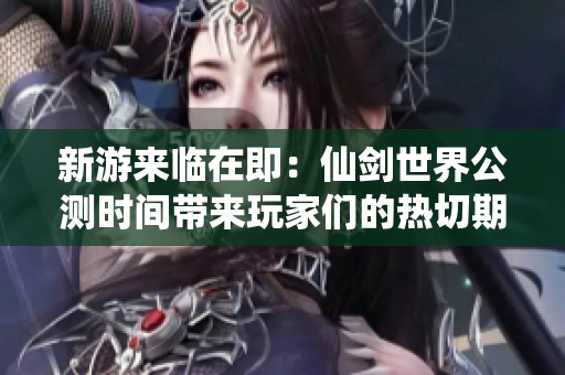 新游来临在即：仙剑世界公测时间带来玩家们的热切期待与梦想期待