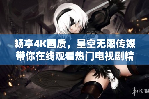 畅享4K画质，星空无限传媒带你在线观看热门电视剧精彩瞬间