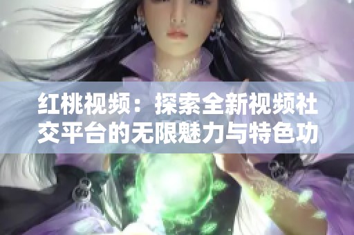 红桃视频：探索全新视频社交平台的无限魅力与特色功能
