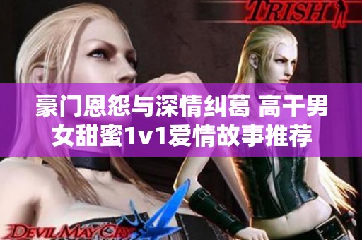 豪门恩怨与深情纠葛 高干男女甜蜜1v1爱情故事推荐