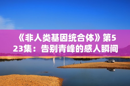 《非人类基因统合体》第523集：告别青峰的感人瞬间与深刻反思