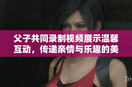 父子共同录制视频展示温馨互动，传递亲情与乐趣的美好瞬间