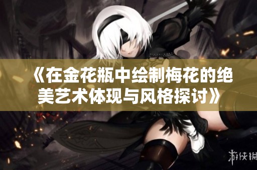 《在金花瓶中绘制梅花的绝美艺术体现与风格探讨》