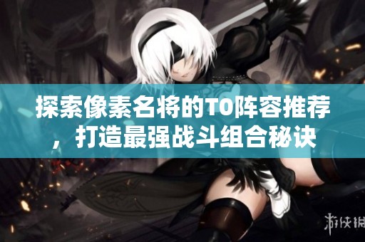 探索像素名将的T0阵容推荐，打造最强战斗组合秘诀