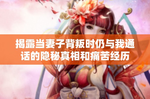 揭露当妻子背叛时仍与我通话的隐秘真相和痛苦经历