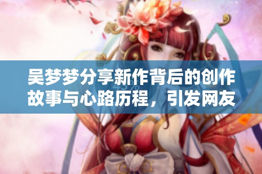 吴梦梦分享新作背后的创作故事与心路历程，引发网友热议
