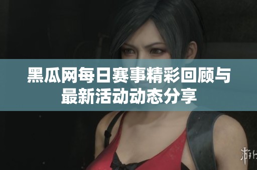 黑瓜网每日赛事精彩回顾与最新活动动态分享