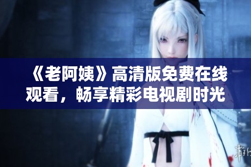 《老阿姨》高清版免费在线观看，畅享精彩电视剧时光，不容错过的精彩剧集！