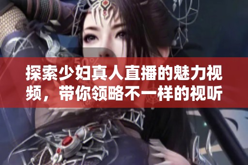探索少妇真人直播的魅力视频，带你领略不一样的视听盛宴
