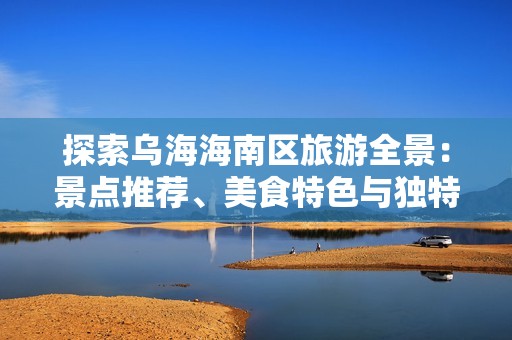 探索乌海海南区旅游全景：景点推荐、美食特色与独特体验全攻略
