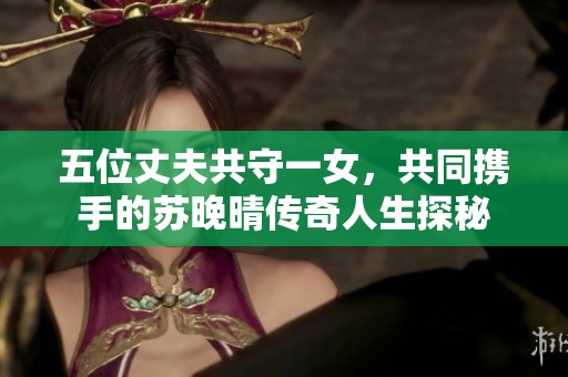 五位丈夫共守一女，共同携手的苏晚晴传奇人生探秘