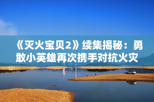 《灭火宝贝2》续集揭秘：勇敢小英雄再次携手对抗火灾危机