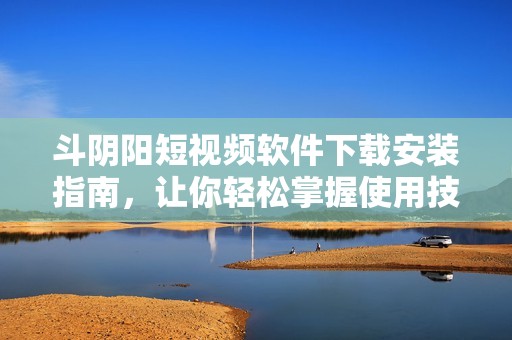 斗阴阳短视频软件下载安装指南，让你轻松掌握使用技巧与方法