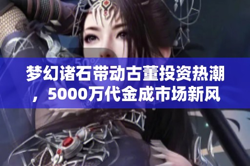 梦幻诸石带动古董投资热潮，5000万代金成市场新风向标