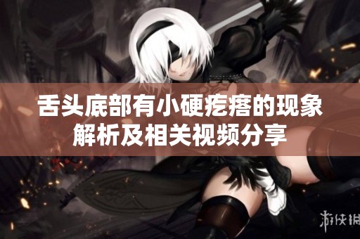 舌头底部有小硬疙瘩的现象解析及相关视频分享