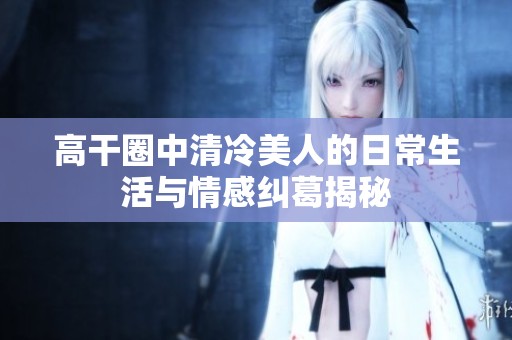 高干圈中清冷美人的日常生活与情感纠葛揭秘