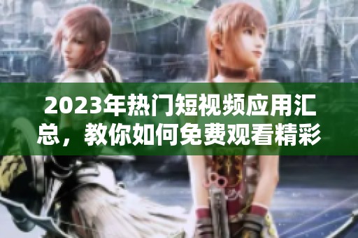 2023年热门短视频应用汇总，教你如何免费观看精彩短片内容