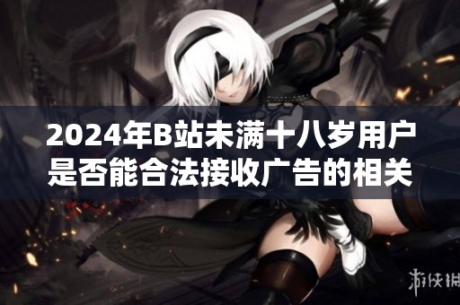 2024年B站未满十八岁用户是否能合法接收广告的相关规定解析