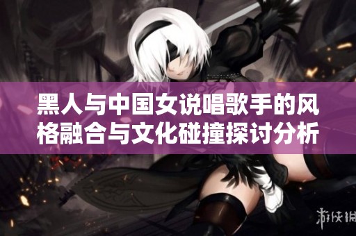 黑人与中国女说唱歌手的风格融合与文化碰撞探讨分析