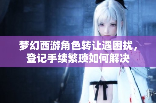 梦幻西游角色转让遇困扰，登记手续繁琐如何解决