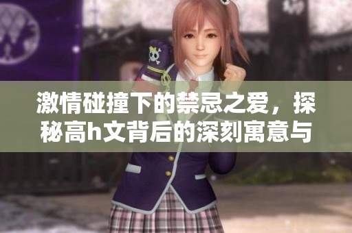 激情碰撞下的禁忌之爱，探秘高h文背后的深刻寓意与情感纠葛