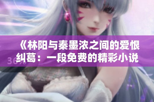 《林阳与秦墨浓之间的爱恨纠葛：一段免费的精彩小说完整版》