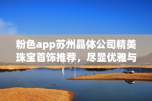粉色app苏州晶体公司精美珠宝首饰推荐，尽显优雅与品位选择