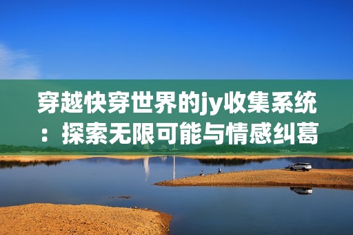 穿越快穿世界的jy收集系统：探索无限可能与情感纠葛的一段奇妙旅程