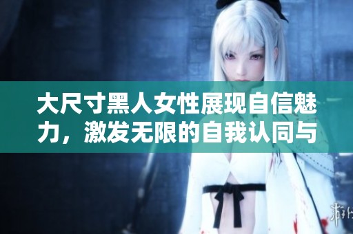 大尺寸黑人女性展现自信魅力，激发无限的自我认同与美丽追求