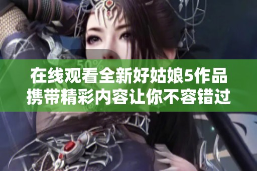 在线观看全新好姑娘5作品携带精彩内容让你不容错过