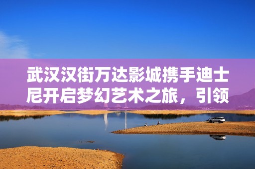 武汉汉街万达影城携手迪士尼开启梦幻艺术之旅，引领家庭共享欢乐时光