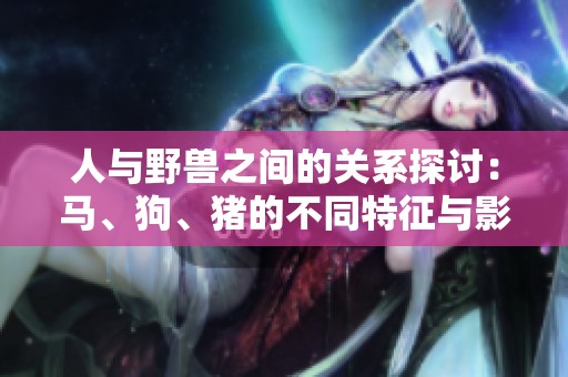 人与野兽之间的关系探讨：马、狗、猪的不同特征与影响