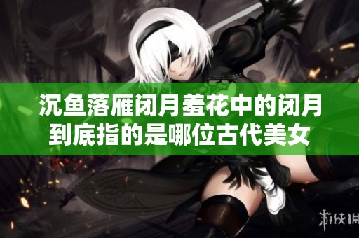 沉鱼落雁闭月羞花中的闭月到底指的是哪位古代美女