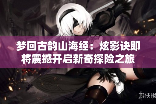 梦回古韵山海经：炫影诀即将震撼开启新奇探险之旅