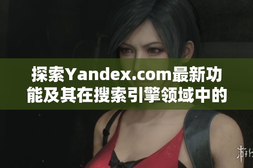 探索Yandex.com最新功能及其在搜索引擎领域中的独特优势