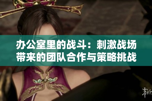 办公室里的战斗：刺激战场带来的团队合作与策略挑战