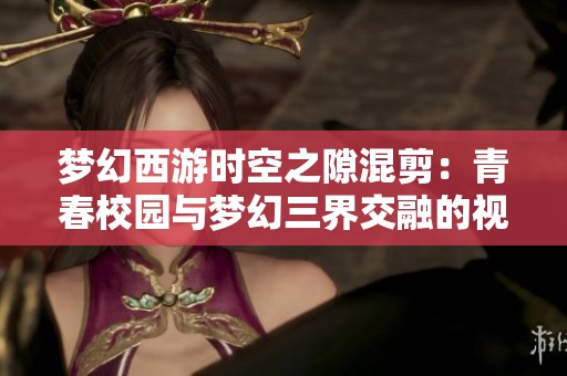 梦幻西游时空之隙混剪：青春校园与梦幻三界交融的视听奇幻之旅
